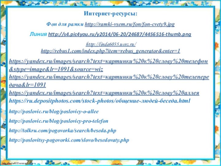 Интернет-ресурсы:Фон для рамки http://ramki-vsem.ru/fon/fon-cvety9.jpgЛиния http://s4.pic4you.ru/y2014/06-20/24687/4456516-thumb.pnghttp://linda6035.ucoz.ru/ http://rebus1.com/index.php?item=rebus_generator&enter=1https://yandex.ru/images/search?text=картинки%20к%20слову%20телефон&stype=image&lr=1091&source=wizhttps://yandex.ru/images/search?text=картинки%20к%20слову%20телепередача&lr=1091https://yandex.ru/images/search?text=картинки%20к%20слову%20аллеяhttps://ru.depositphotos.com/stock-photos/общение-людей-беседа.htmlhttp://poslovic.ru/blog/poslovicy-o-alleehttp://poslovic.ru/blog/poslovicy-pro-telefonhttp://tolkru.com/pogovorka/search/beseda.phphttp://poslovitsy-pogovorki.com/slovo/besedovaty.php