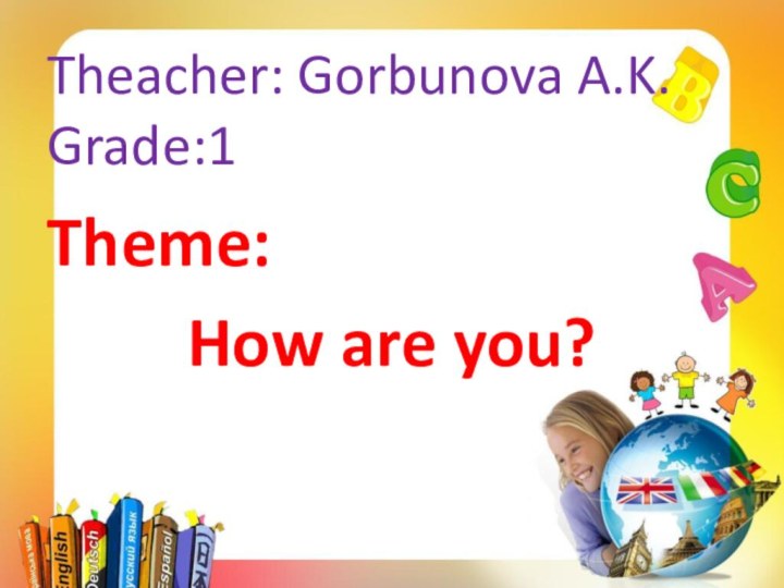 Theacher: Gorbunova A.K. Grade:1Theme: How are you?