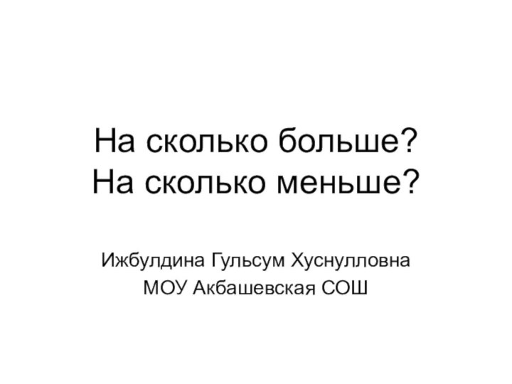 На сколько больше? На сколько меньше?Ижбулдина Гульсум ХуснулловнаМОУ Акбашевская СОШ