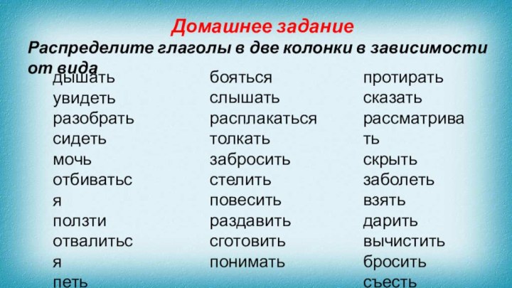 Домашнее заданиеРаспределите глаголы в две колонки в зависимости от видадышатьувидетьразобратьсидетьмочьотбиватьсяползтиотвалитьсяпетьучитьсябоятьсяслышатьрасплакатьсятолкатьзаброситьстелитьповеситьраздавитьсготовитьпониматьпротиратьсказатьрассматриватьскрытьзаболетьвзятьдаритьвычиститьброситьсъесть