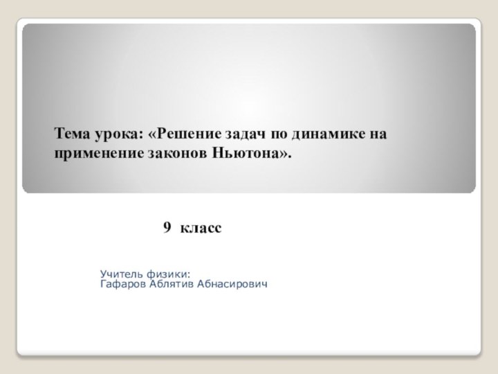 Учитель физики: Гафаров Аблятив АбнасировичТема урока: «Решение задач по динамике на применение законов Ньютона». 9 класс