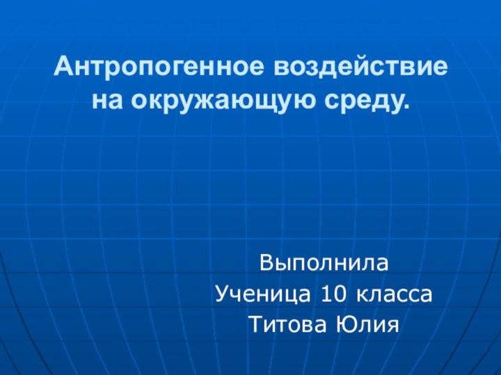 Антропогенное воздействие на окружающую среду.	Выполнила 	Ученица 10 класса	Титова Юлия