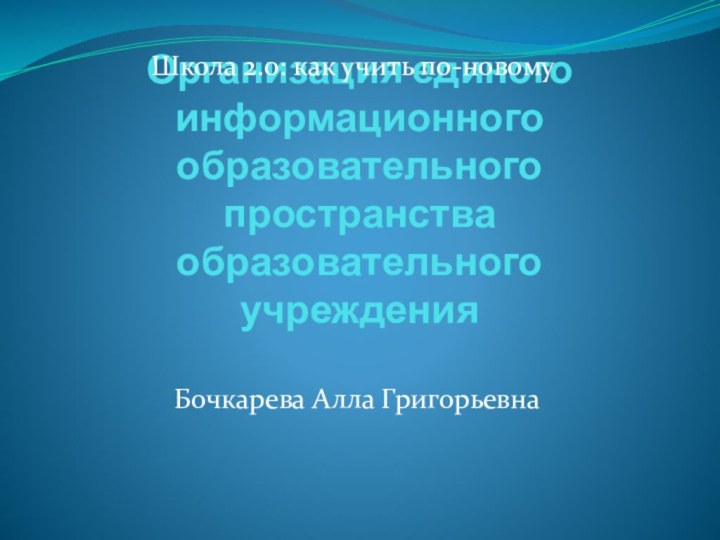 Организация единого информационного образовательного пространства образовательного учрежденияШкола 2.0: как учить по-новомуБочкарева Алла Григорьевна