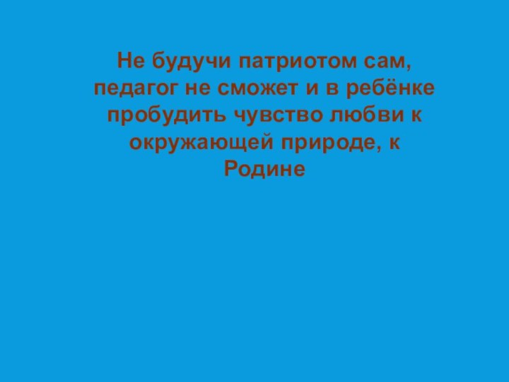 Не будучи патриотом сам, педагог не сможет и в ребёнке пробудить чувство