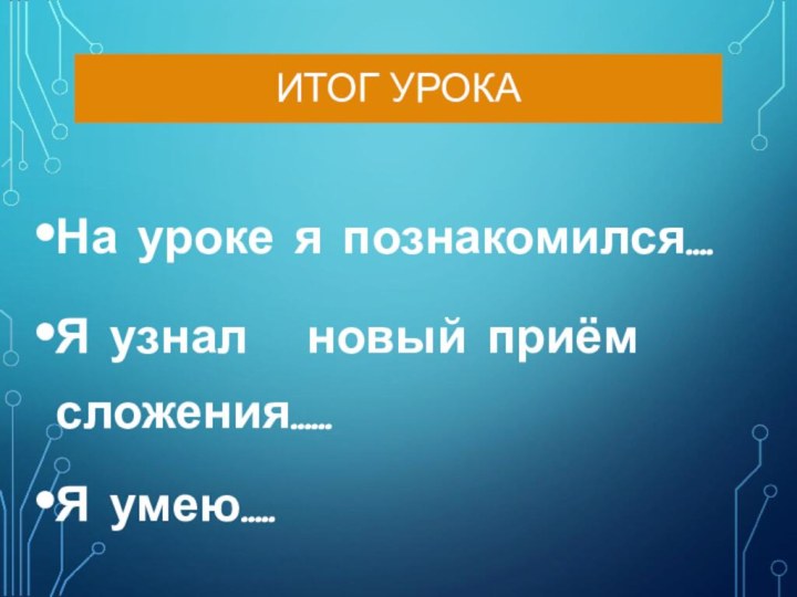 ИТОГ УРОКАНа уроке я познакомился….Я узнал  новый приём сложения……Я умею…..