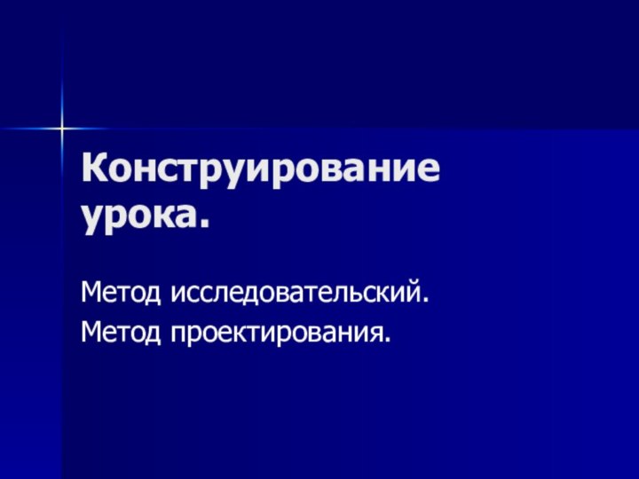 Конструирование урока.Метод исследовательский.Метод проектирования.