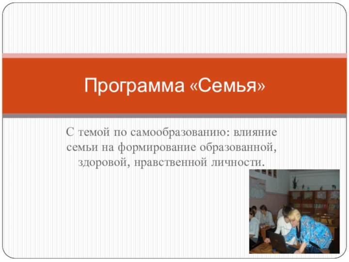 С темой по самообразованию: влияние семьи на формирование образованной, здоровой, нравственной личности.Программа «Семья»