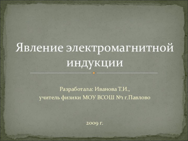 Разработала: Иванова Т.И.,учитель физики МОУ ВСОШ №1 г.Павлово2009 г.Явление электромагнитной индукции