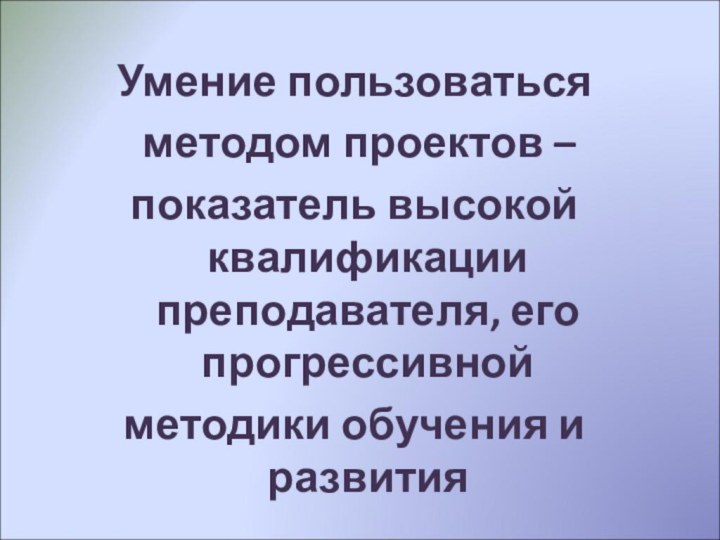 Умение пользоваться методом проектов –показатель высокой квалификации преподавателя, его прогрессивнойметодики обучения и развития