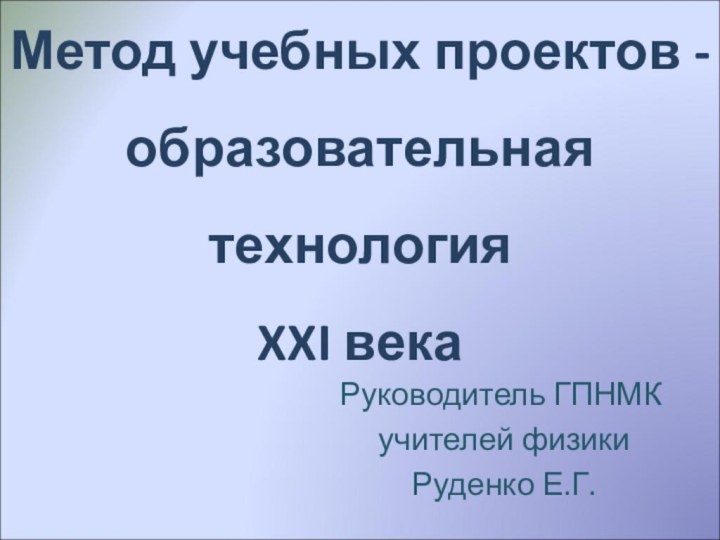 Метод учебных проектов - образовательная технология XXI векаРуководитель ГПНМК учителей физики Руденко Е.Г.