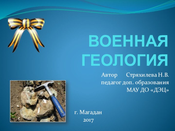 ВОЕННАЯ ГЕОЛОГИЯАвтор   Стряхилева Н.В.педагог доп. образованияМАУ ДО «ДЭЦ»г. Магадан2017