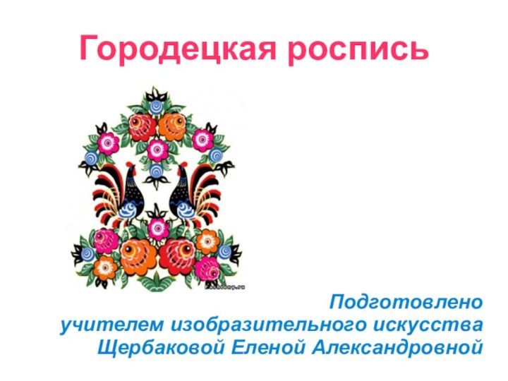 Городецкая росписьПодготовленоучителем изобразительного искусстваЩербаковой Еленой Александровной