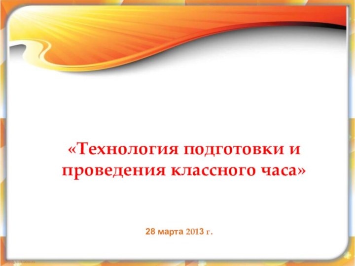 «Технология подготовки и проведения классного часа» 28 марта 2013 г.