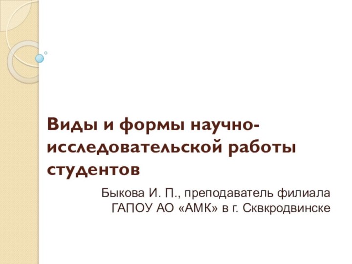 Виды и формы научно-исследовательской работы студентовБыкова И. П., преподаватель филиала ГАПОУ АО «АМК» в г. Сквкродвинске