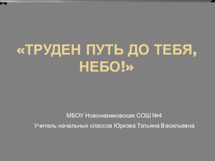 «ТРУДЕН ПУТЬ ДО ТЕБЯ, НЕБО!»МБОУ Новоназимовская СОШ №4Учитель начальных классов Юркова Татьяна Васильевна