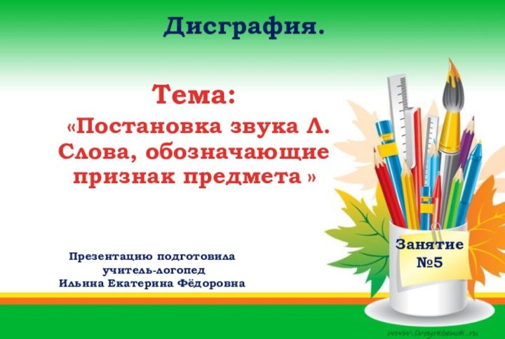 Дисграфия. Занятие №5Презентацию подготовила учитель-логопед Ильина Екатерина ФёдоровнаТема: «Постановка звука Л.Слова, обозначающие признак предмета »