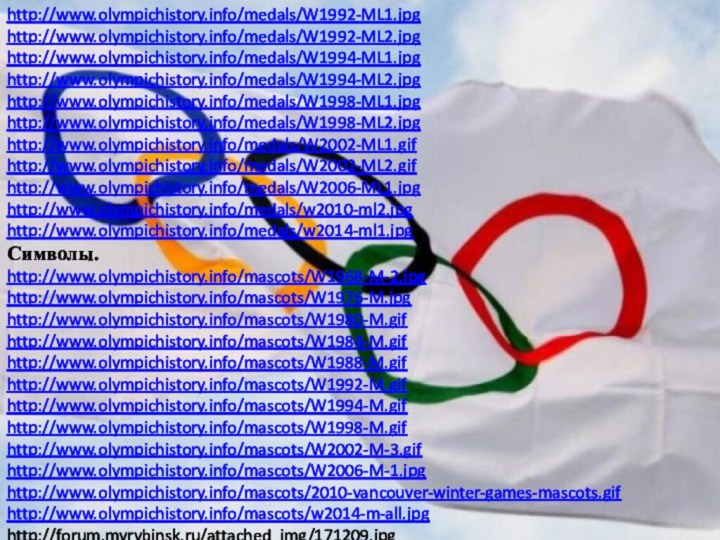 http://www.olympichistory.info/medals/W1992-ML1.jpghttp://www.olympichistory.info/medals/W1992-ML2.jpghttp://www.olympichistory.info/medals/W1994-ML1.jpghttp://www.olympichistory.info/medals/W1994-ML2.jpghttp://www.olympichistory.info/medals/W1998-ML1.jpghttp://www.olympichistory.info/medals/W1998-ML2.jpghttp://www.olympichistory.info/medals/W2002-ML1.gifhttp://www.olympichistory.info/medals/W2002-ML2.gifhttp://www.olympichistory.info/medals/W2006-ML1.jpghttp://www.olympichistory.info/medals/w2010-ml2.jpghttp://www.olympichistory.info/medals/w2014-ml1.jpgСимволы.http://www.olympichistory.info/mascots/W1968-M-2.jpghttp://www.olympichistory.info/mascots/W1976-M.jpghttp://www.olympichistory.info/mascots/W1980-M.gifhttp://www.olympichistory.info/mascots/W1984-M.gifhttp://www.olympichistory.info/mascots/W1988-M.gifhttp://www.olympichistory.info/mascots/W1992-M.gifhttp://www.olympichistory.info/mascots/W1994-M.gifhttp://www.olympichistory.info/mascots/W1998-M.gifhttp://www.olympichistory.info/mascots/W2002-M-3.gifhttp://www.olympichistory.info/mascots/W2006-M-1.jpghttp://www.olympichistory.info/mascots/2010-vancouver-winter-games-mascots.gifhttp://www.olympichistory.info/mascots/w2014-m-all.jpghttp://forum.myrybinsk.ru/attached_img/171209.jpg