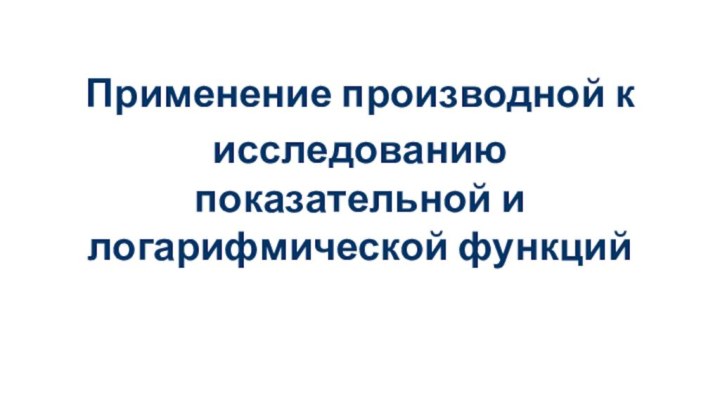 Применение производной к исследованию показательной и логарифмической функций