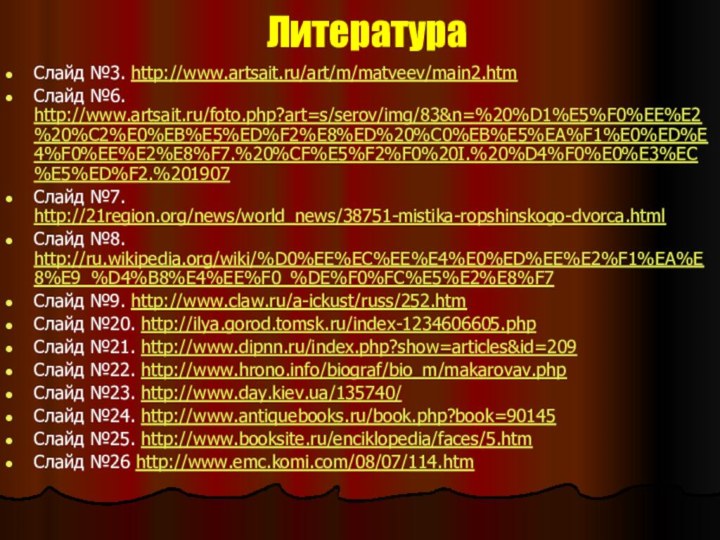 ЛитератураСлайд №3. http://www.artsait.ru/art/m/matveev/main2.htmСлайд №6. http://www.artsait.ru/foto.php?art=s/serov/img/83&n=%20%D1%E5%F0%EE%E2%20%C2%E0%EB%E5%ED%F2%E8%ED%20%C0%EB%E5%EA%F1%E0%ED%E4%F0%EE%E2%E8%F7.%20%CF%E5%F2%F0%20I.%20%D4%F0%E0%E3%EC%E5%ED%F2.%201907Слайд №7. http://21region.org/news/world_news/38751-mistika-ropshinskogo-dvorca.htmlСлайд №8. http://ru.wikipedia.org/wiki/%D0%EE%EC%EE%E4%E0%ED%EE%E2%F1%EA%E8%E9_%D4%B8%E4%EE%F0_%DE%F0%FC%E5%E2%E8%F7Слайд №9. http://www.claw.ru/a-ickust/russ/252.htmСлайд №20.