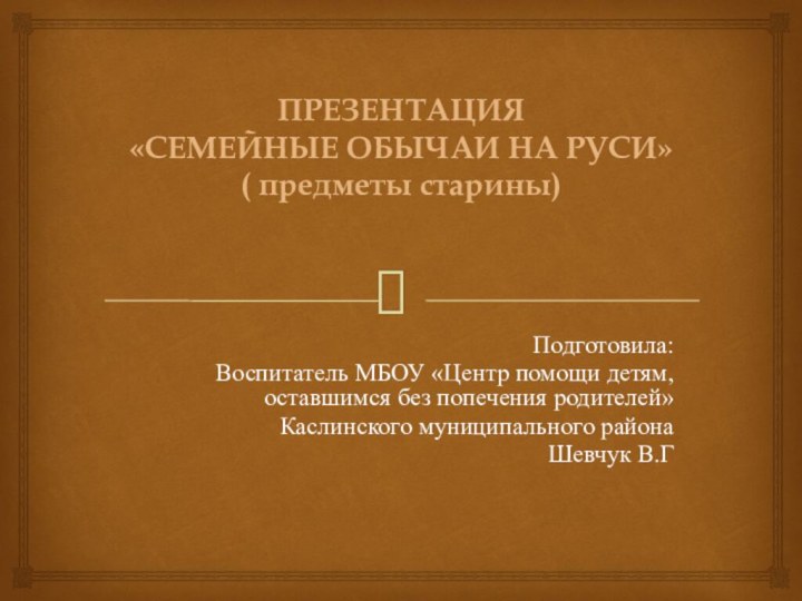 ПРЕЗЕНТАЦИЯ «СЕМЕЙНЫЕ ОБЫЧАИ НА РУСИ» ( предметы старины)Подготовила:Воспитатель МБОУ «Центр помощи детям,