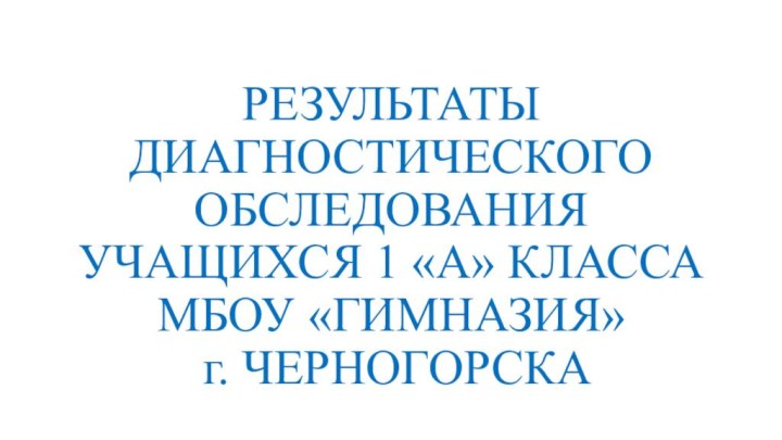 РЕЗУЛЬТАТЫ ДИАГНОСТИЧЕСКОГО ОБСЛЕДОВАНИЯ УЧАЩИХСЯ 1 «А» КЛАССА МБОУ «ГИМНАЗИЯ»  г. ЧЕРНОГОРСКА