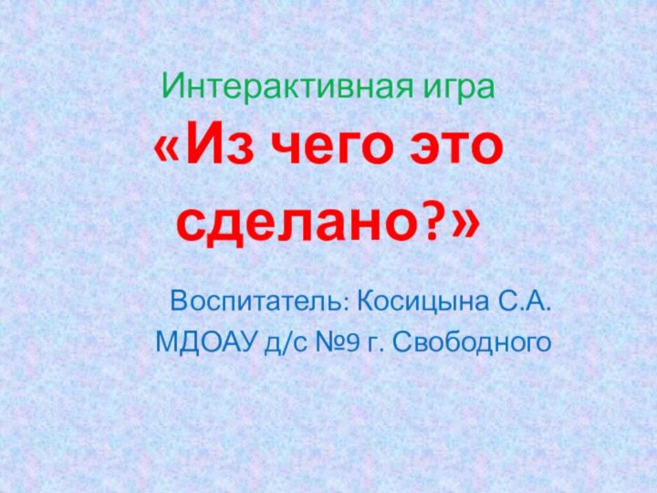 Интерактивная игра «Из чего это сделано?»Воспитатель: Косицына С.А.МДОАУ д/с №9 г. Свободного