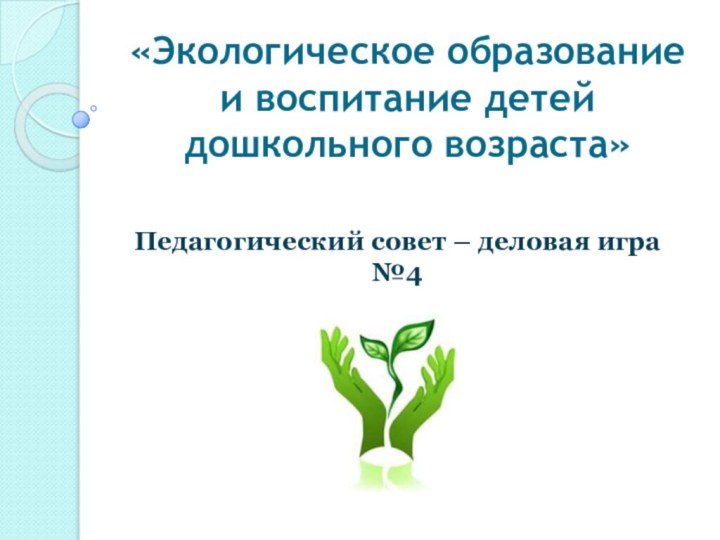 «Экологическое образование и воспитание детей дошкольного возраста» Педагогический совет – деловая игра №4