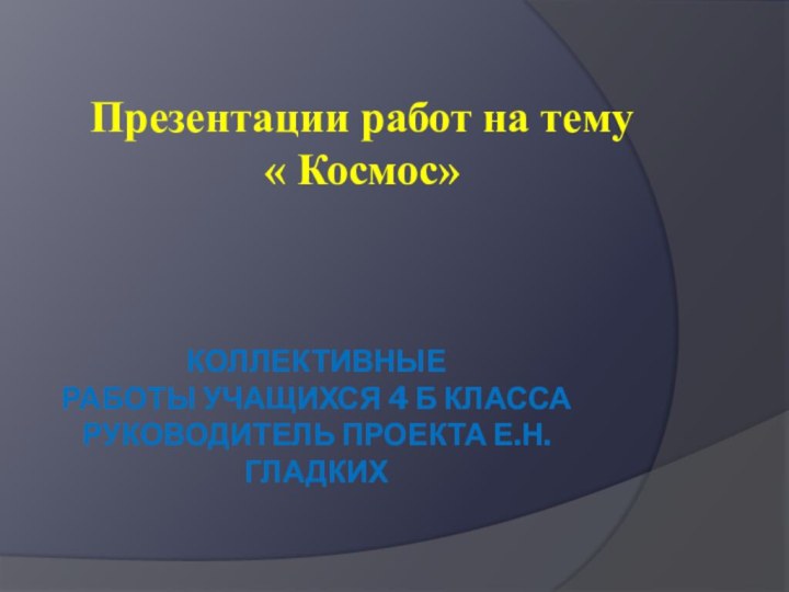 Коллективные  работы учащихся 4 Б класса Руководитель проекта Е.Н.ГладкихПрезентации работ на тему « Космос»