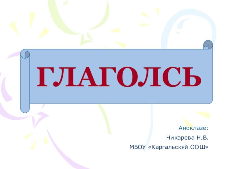 ГЛАГОЛСЬАноклазе: Чикарева Н.В. МБОУ «Каргальскяй ООШ»