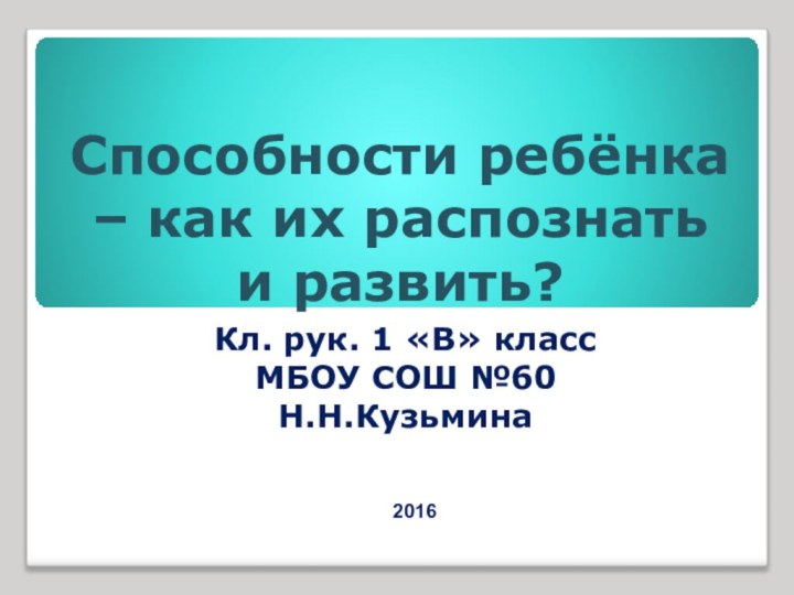 Способности ребёнка – как их распознать и развить? Кл. рук. 1 «В» классМБОУ СОШ №60Н.Н.Кузьмина2016