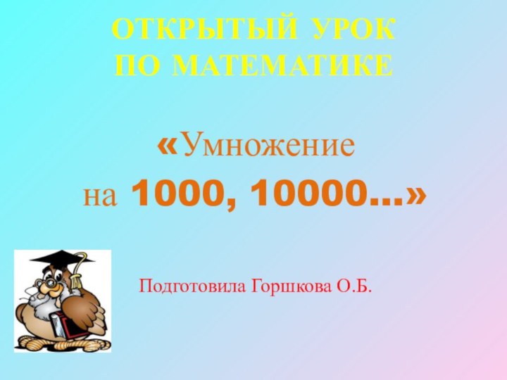 ОТКРЫТЫЙ УРОК  ПО МАТЕМАТИКЕ «Умножение на 1000, 10000…»Подготовила Горшкова О.Б.