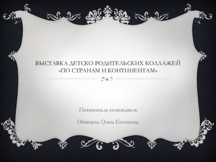 Выставка детско-родительских коллажей «По странам и континентам»Подготовила воспитатель Обоянцева Ольга Евгеньевна