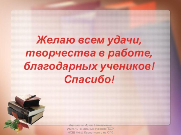 Желаю всем удачи, творчества в работе, благодарных учеников! Спасибо!Алексеева Ирина Николаевна-учитель начальных