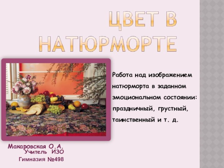 Макаровская О.А. Учитель ИЗОГимназия №498Работа над изображением натюрморта в заданном эмоциональном состоянии: