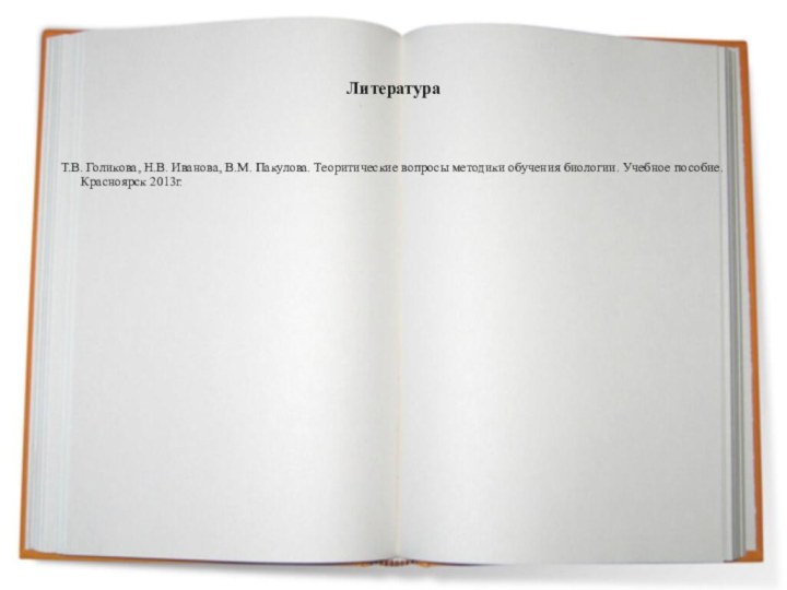 ЛитератураТ.В. Голикова, Н.В. Иванова, В.М. Пакулова. Теоритические вопросы методики обучения биологии. Учебное пособие. Красноярск 2013г.