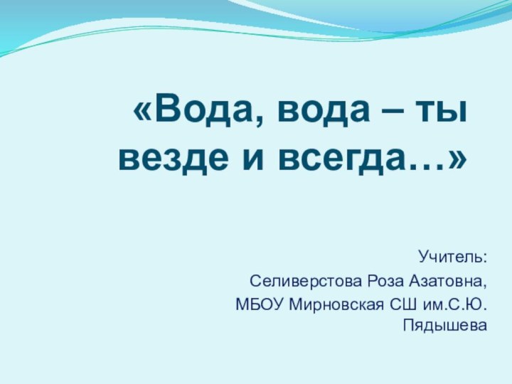 Учитель: Селиверстова Роза Азатовна, МБОУ Мирновская СШ им.С.Ю.Пядышева«Вода, вода – ты везде и всегда…»