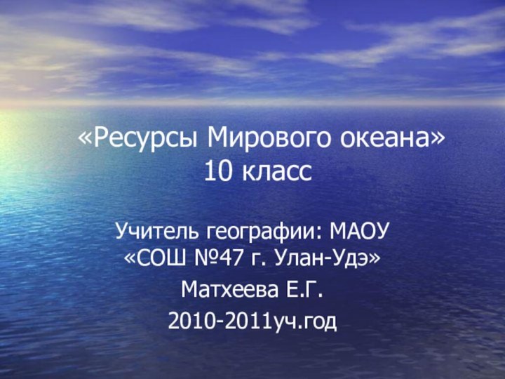 «Ресурсы Мирового океана» 10 классУчитель географии: МАОУ «СОШ №47 г. Улан-Удэ» Матхеева Е.Г.2010-2011уч.год