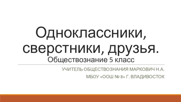 Одноклассники, сверстники, друзья. Обществознание 5 классУчитель обществознания Маркович Н.А.Мбоу «оош № 8» г. владивосток