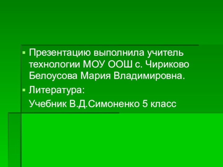 Презентацию выполнила учитель технологии МОУ ООШ с. Чириково Белоусова Мария Владимировна.Литература:  Учебник В.Д.Симоненко 5 класс