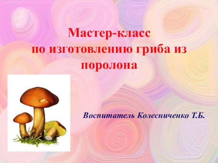 Мастер-класс  по изготовлению гриба из поролонаВоспитатель Колесниченко Т.Б.