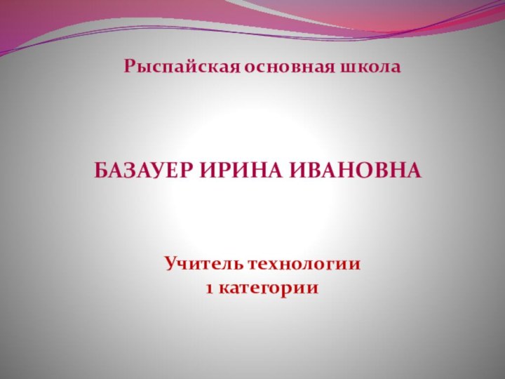 Рыспайская основная школаУчитель технологии 1 категорииБазауер ирина ивановна