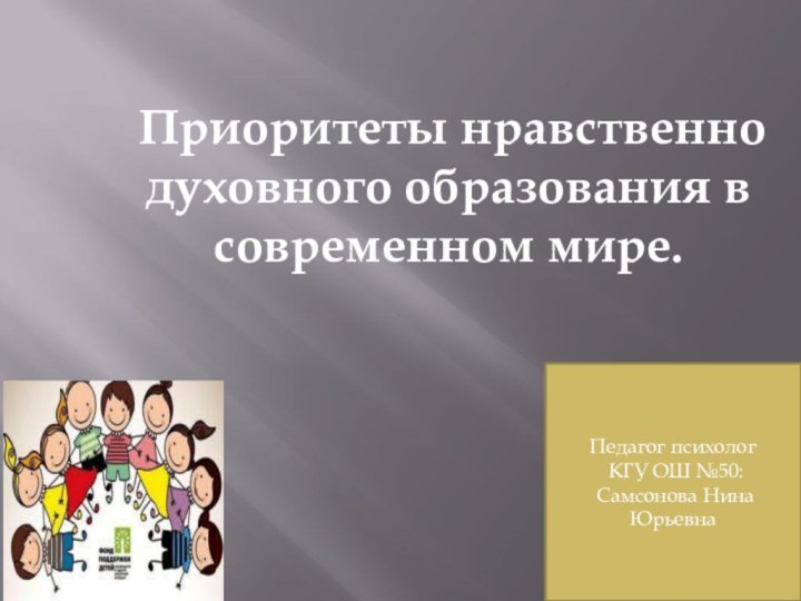 Приоритеты нравственно духовного образования в современном мире.Педагог психолог КГУ ОШ №50: Самсонова Нина Юрьевна