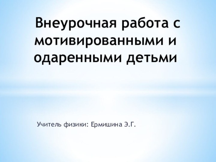 Учитель физики: Ермишина Э.Г. Внеурочная работа с мотивированными и одаренными детьми