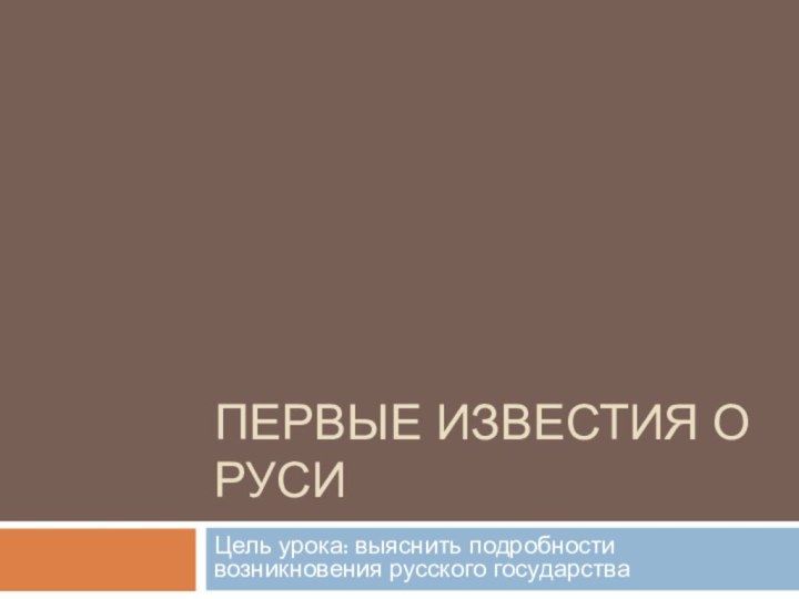 Первые известия о РусиЦель урока: выяснить подробности возникновения русского государства