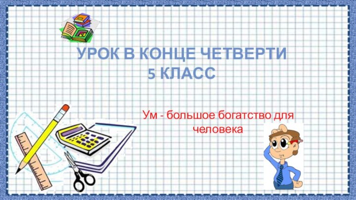 Урок в конце четверти 5 классУм - большое богатство для человека