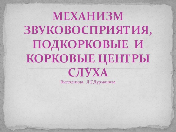 Выполнила  Л.Г.Дурманова     МЕХАНИЗМ ЗВУКОВОСПРИЯТИЯ, ПОДКОРКОВЫЕ И КОРКОВЫЕ ЦЕНТРЫ СЛУХА