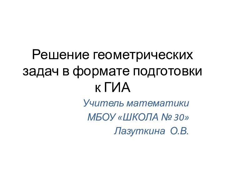 Решение геометрических задач в формате подготовки к ГИАУчитель математики МБОУ «ШКОЛА № 30»Лазуткина О.В.