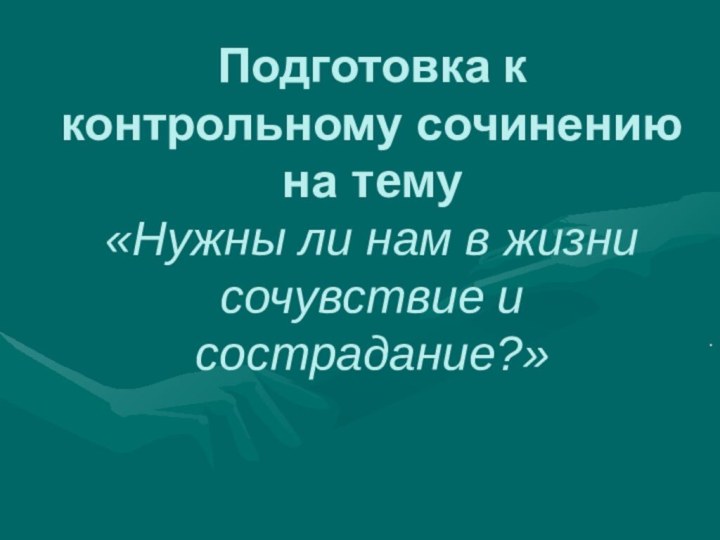 Подготовка к контрольному сочинению на тему  «Нужны ли нам в жизни сочувствие и сострадание?» .