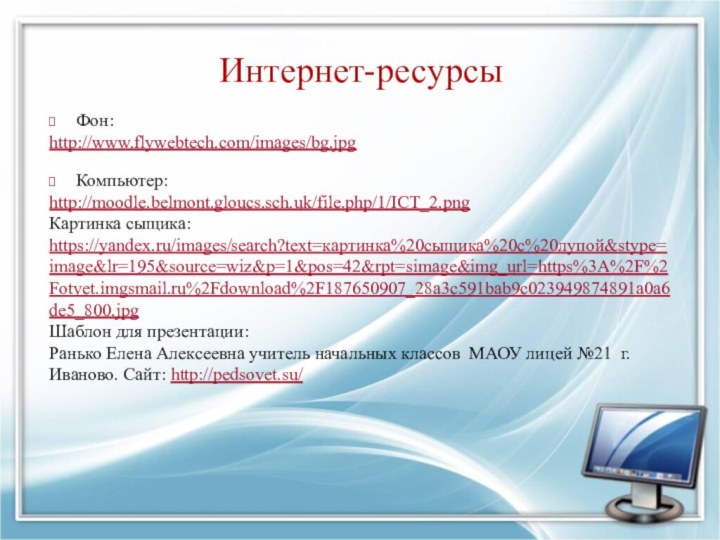 Интернет-ресурсыФон: http://www.flywebtech.com/images/bg.jpg Компьютер: http://moodle.belmont.gloucs.sch.uk/file.php/1/ICT_2.pngКартинка сыщика:https://yandex.ru/images/search?text=картинка%20сыщика%20с%20лупой&stype=image&lr=195&source=wiz&p=1&pos=42&rpt=simage&img_url=https%3A%2F%2Fotvet.imgsmail.ru%2Fdownload%2F187650907_28a3c591bab9c023949874891a0a6de5_800.jpgШаблон для презентации:Ранько Елена Алексеевна учитель начальных классов