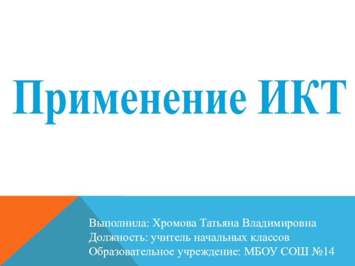 Применение ИКТВыполнила: Хромова Татьяна ВладимировнаДолжность: учитель начальных классовОбразовательное учреждение: МБОУ СОШ №14